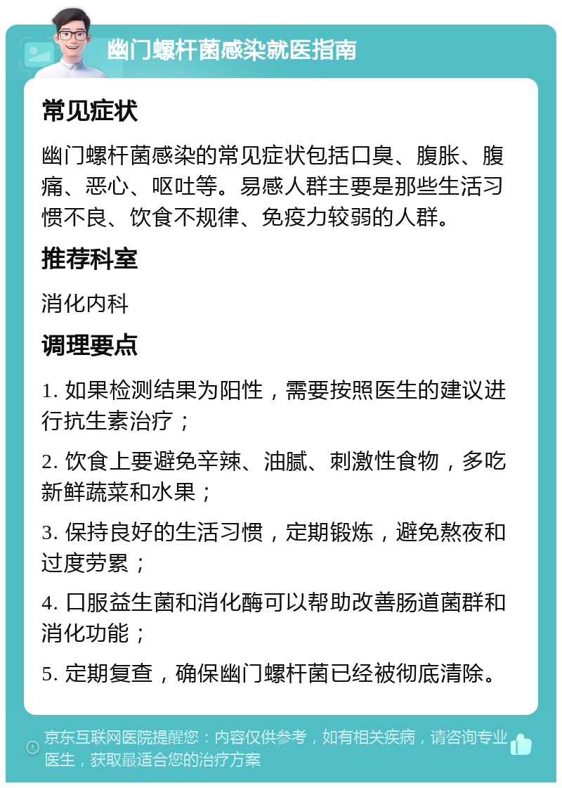 幽门螺杆菌感染就医指南 常见症状 幽门螺杆菌感染的常见症状包括口臭、腹胀、腹痛、恶心、呕吐等。易感人群主要是那些生活习惯不良、饮食不规律、免疫力较弱的人群。 推荐科室 消化内科 调理要点 1. 如果检测结果为阳性，需要按照医生的建议进行抗生素治疗； 2. 饮食上要避免辛辣、油腻、刺激性食物，多吃新鲜蔬菜和水果； 3. 保持良好的生活习惯，定期锻炼，避免熬夜和过度劳累； 4. 口服益生菌和消化酶可以帮助改善肠道菌群和消化功能； 5. 定期复查，确保幽门螺杆菌已经被彻底清除。