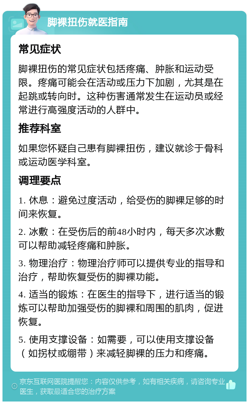 脚裸扭伤就医指南 常见症状 脚裸扭伤的常见症状包括疼痛、肿胀和运动受限。疼痛可能会在活动或压力下加剧，尤其是在起跳或转向时。这种伤害通常发生在运动员或经常进行高强度活动的人群中。 推荐科室 如果您怀疑自己患有脚裸扭伤，建议就诊于骨科或运动医学科室。 调理要点 1. 休息：避免过度活动，给受伤的脚裸足够的时间来恢复。 2. 冰敷：在受伤后的前48小时内，每天多次冰敷可以帮助减轻疼痛和肿胀。 3. 物理治疗：物理治疗师可以提供专业的指导和治疗，帮助恢复受伤的脚裸功能。 4. 适当的锻炼：在医生的指导下，进行适当的锻炼可以帮助加强受伤的脚裸和周围的肌肉，促进恢复。 5. 使用支撑设备：如需要，可以使用支撑设备（如拐杖或绷带）来减轻脚裸的压力和疼痛。