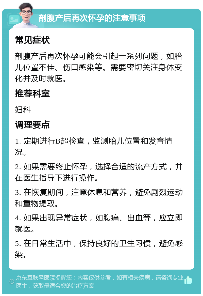 剖腹产后再次怀孕的注意事项 常见症状 剖腹产后再次怀孕可能会引起一系列问题，如胎儿位置不佳、伤口感染等。需要密切关注身体变化并及时就医。 推荐科室 妇科 调理要点 1. 定期进行B超检查，监测胎儿位置和发育情况。 2. 如果需要终止怀孕，选择合适的流产方式，并在医生指导下进行操作。 3. 在恢复期间，注意休息和营养，避免剧烈运动和重物提取。 4. 如果出现异常症状，如腹痛、出血等，应立即就医。 5. 在日常生活中，保持良好的卫生习惯，避免感染。