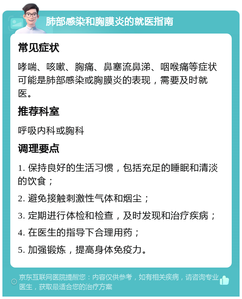 肺部感染和胸膜炎的就医指南 常见症状 哮喘、咳嗽、胸痛、鼻塞流鼻涕、咽喉痛等症状可能是肺部感染或胸膜炎的表现，需要及时就医。 推荐科室 呼吸内科或胸科 调理要点 1. 保持良好的生活习惯，包括充足的睡眠和清淡的饮食； 2. 避免接触刺激性气体和烟尘； 3. 定期进行体检和检查，及时发现和治疗疾病； 4. 在医生的指导下合理用药； 5. 加强锻炼，提高身体免疫力。