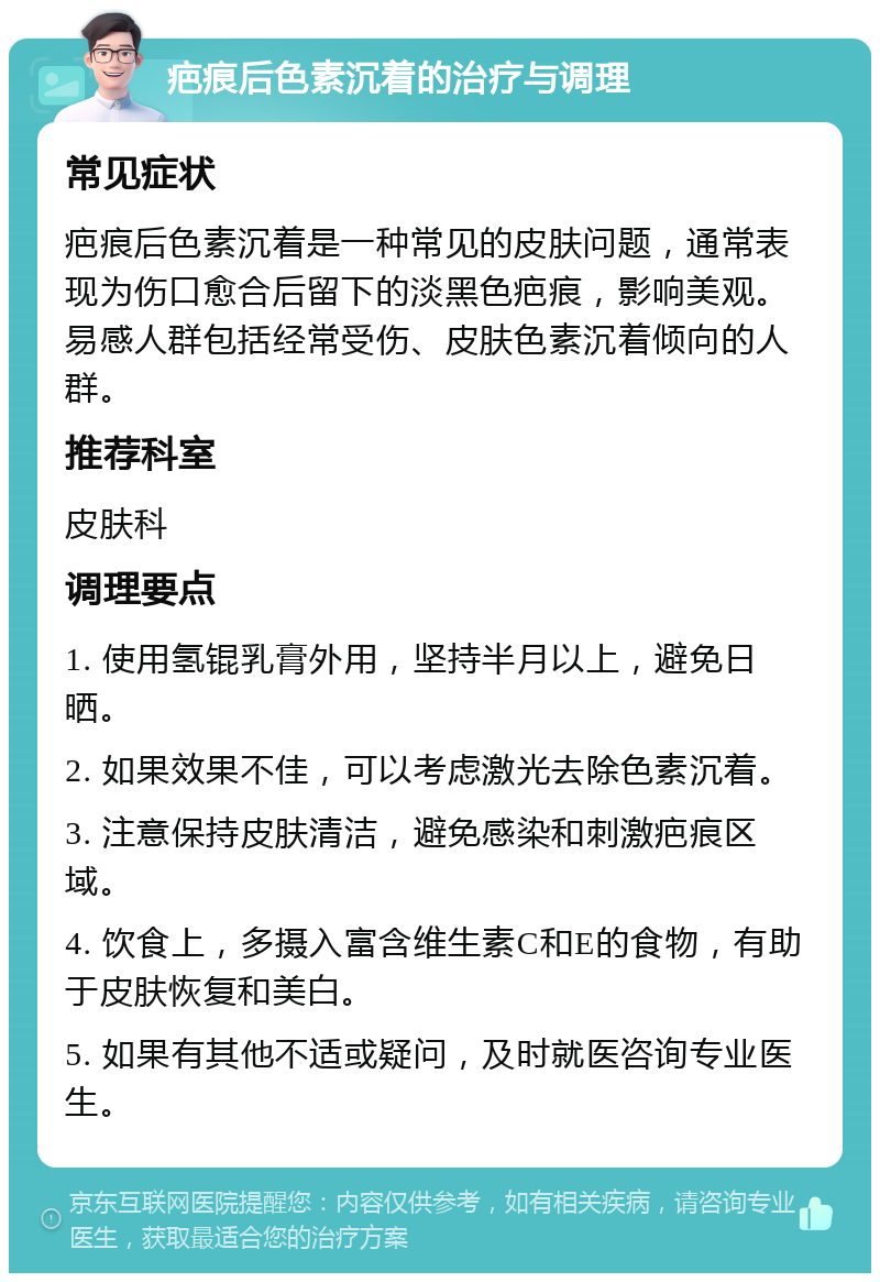 疤痕后色素沉着的治疗与调理 常见症状 疤痕后色素沉着是一种常见的皮肤问题，通常表现为伤口愈合后留下的淡黑色疤痕，影响美观。易感人群包括经常受伤、皮肤色素沉着倾向的人群。 推荐科室 皮肤科 调理要点 1. 使用氢锟乳膏外用，坚持半月以上，避免日晒。 2. 如果效果不佳，可以考虑激光去除色素沉着。 3. 注意保持皮肤清洁，避免感染和刺激疤痕区域。 4. 饮食上，多摄入富含维生素C和E的食物，有助于皮肤恢复和美白。 5. 如果有其他不适或疑问，及时就医咨询专业医生。