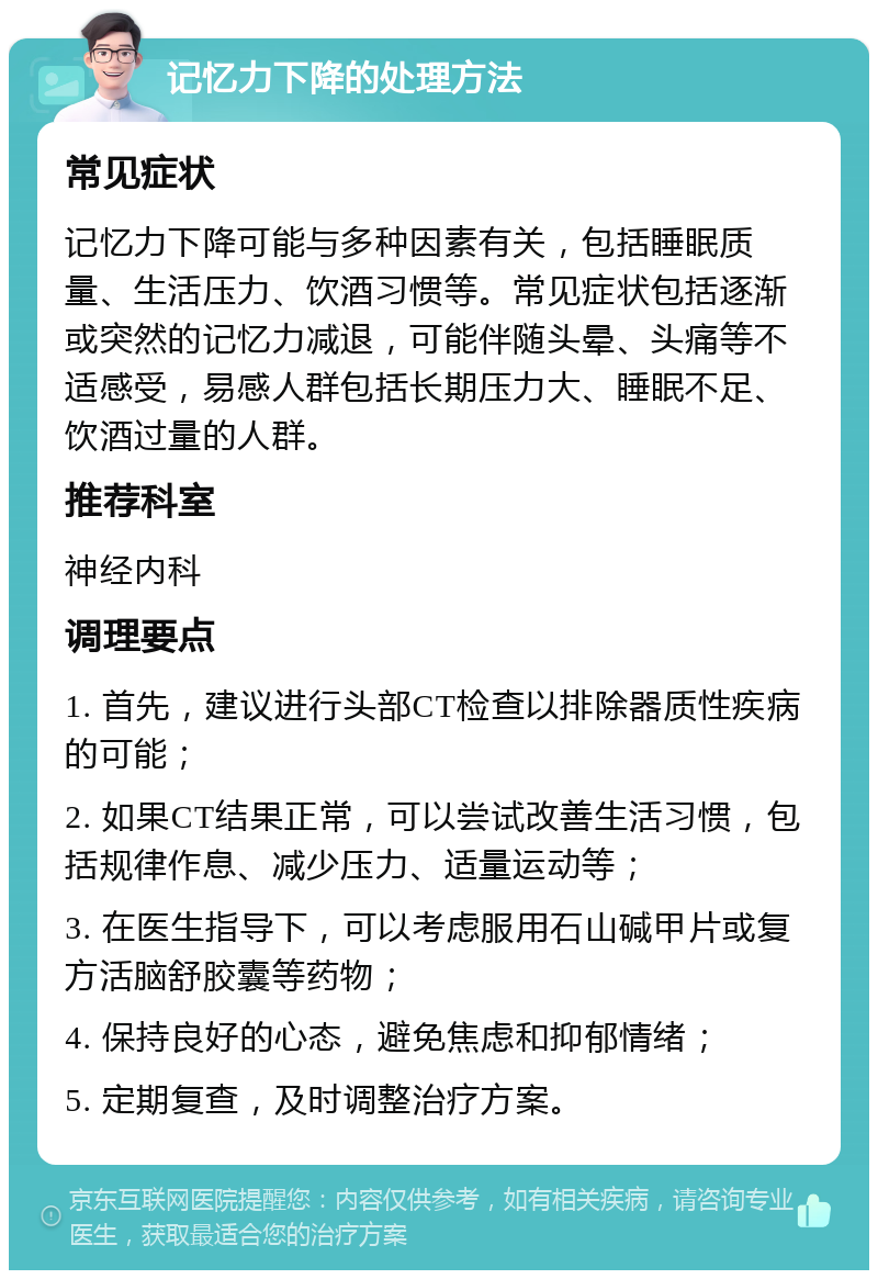 记忆力下降的处理方法 常见症状 记忆力下降可能与多种因素有关，包括睡眠质量、生活压力、饮酒习惯等。常见症状包括逐渐或突然的记忆力减退，可能伴随头晕、头痛等不适感受，易感人群包括长期压力大、睡眠不足、饮酒过量的人群。 推荐科室 神经内科 调理要点 1. 首先，建议进行头部CT检查以排除器质性疾病的可能； 2. 如果CT结果正常，可以尝试改善生活习惯，包括规律作息、减少压力、适量运动等； 3. 在医生指导下，可以考虑服用石山碱甲片或复方活脑舒胶囊等药物； 4. 保持良好的心态，避免焦虑和抑郁情绪； 5. 定期复查，及时调整治疗方案。