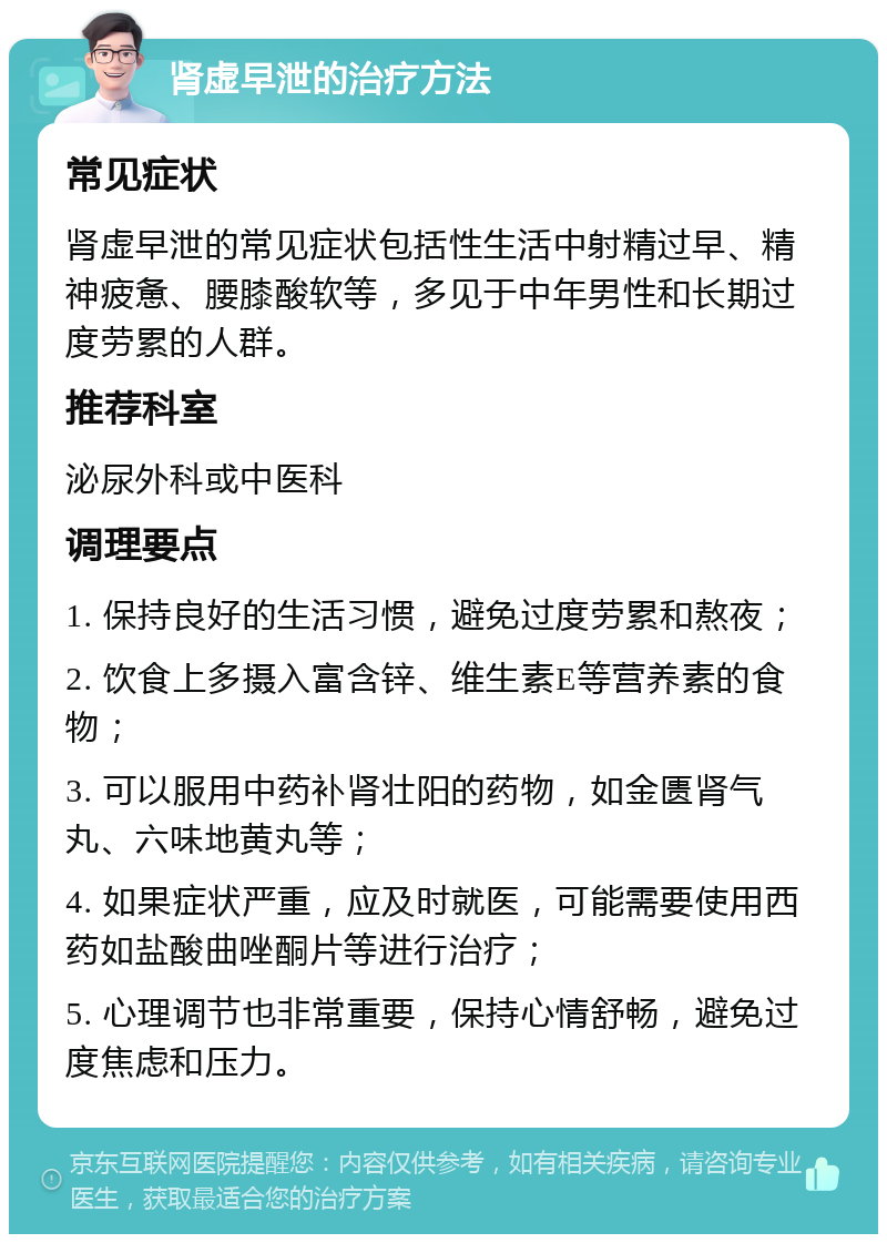 肾虚早泄的治疗方法 常见症状 肾虚早泄的常见症状包括性生活中射精过早、精神疲惫、腰膝酸软等，多见于中年男性和长期过度劳累的人群。 推荐科室 泌尿外科或中医科 调理要点 1. 保持良好的生活习惯，避免过度劳累和熬夜； 2. 饮食上多摄入富含锌、维生素E等营养素的食物； 3. 可以服用中药补肾壮阳的药物，如金匮肾气丸、六味地黄丸等； 4. 如果症状严重，应及时就医，可能需要使用西药如盐酸曲唑酮片等进行治疗； 5. 心理调节也非常重要，保持心情舒畅，避免过度焦虑和压力。