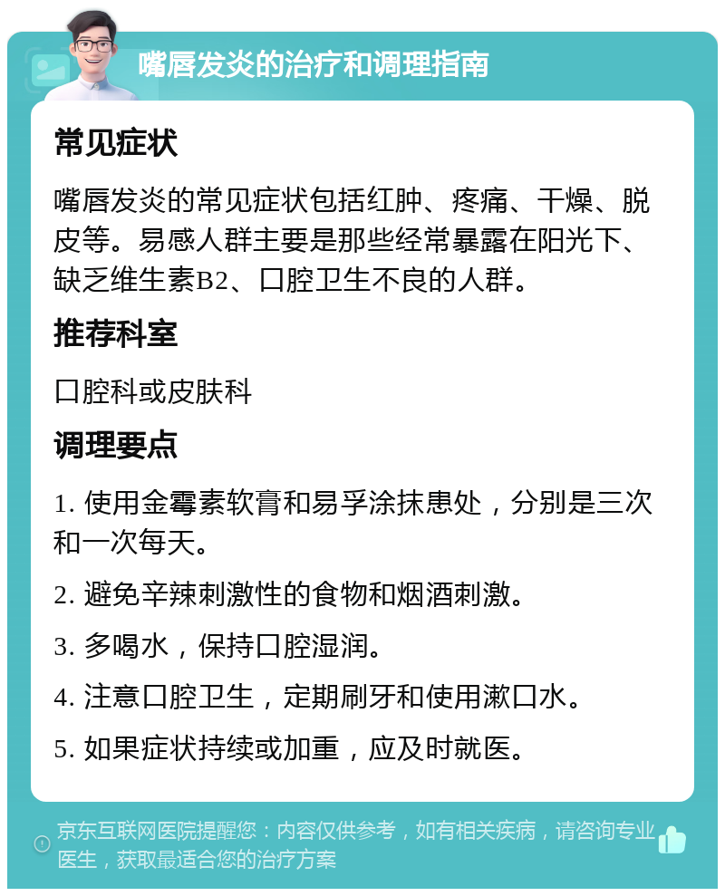 嘴唇发炎的治疗和调理指南 常见症状 嘴唇发炎的常见症状包括红肿、疼痛、干燥、脱皮等。易感人群主要是那些经常暴露在阳光下、缺乏维生素B2、口腔卫生不良的人群。 推荐科室 口腔科或皮肤科 调理要点 1. 使用金霉素软膏和易孚涂抹患处，分别是三次和一次每天。 2. 避免辛辣刺激性的食物和烟酒刺激。 3. 多喝水，保持口腔湿润。 4. 注意口腔卫生，定期刷牙和使用漱口水。 5. 如果症状持续或加重，应及时就医。