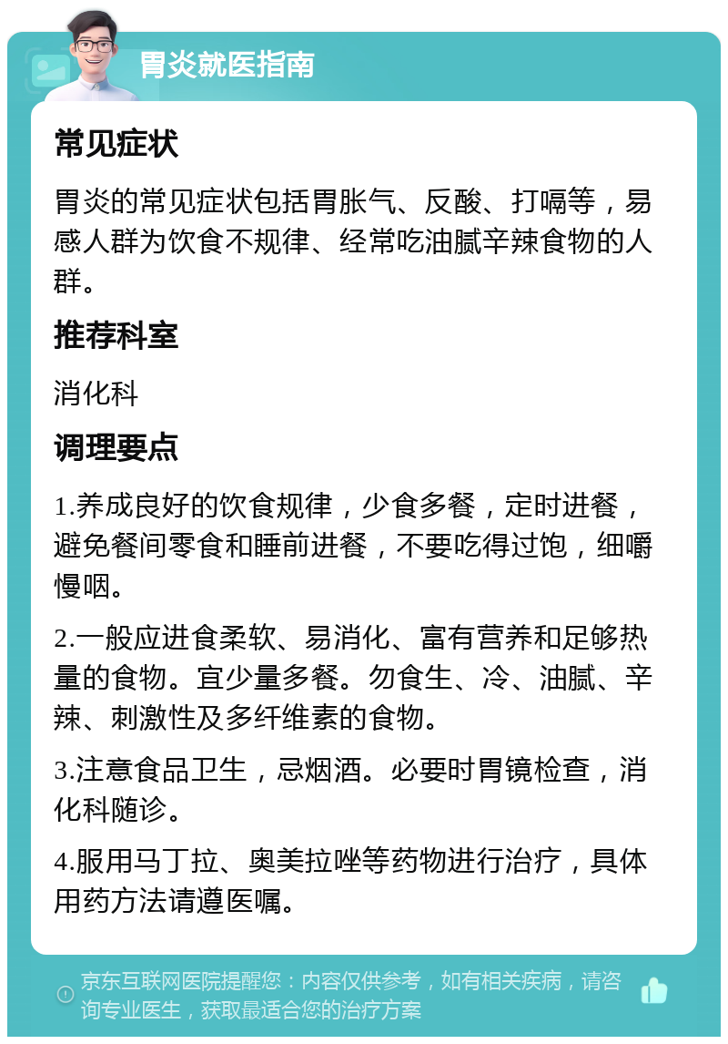 胃炎就医指南 常见症状 胃炎的常见症状包括胃胀气、反酸、打嗝等，易感人群为饮食不规律、经常吃油腻辛辣食物的人群。 推荐科室 消化科 调理要点 1.养成良好的饮食规律，少食多餐，定时进餐，避免餐间零食和睡前进餐，不要吃得过饱，细嚼慢咽。 2.一般应进食柔软、易消化、富有营养和足够热量的食物。宜少量多餐。勿食生、冷、油腻、辛辣、刺激性及多纤维素的食物。 3.注意食品卫生，忌烟酒。必要时胃镜检查，消化科随诊。 4.服用马丁拉、奥美拉唑等药物进行治疗，具体用药方法请遵医嘱。