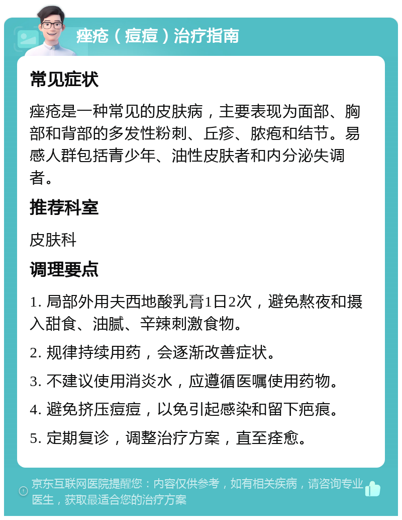 痤疮（痘痘）治疗指南 常见症状 痤疮是一种常见的皮肤病，主要表现为面部、胸部和背部的多发性粉刺、丘疹、脓疱和结节。易感人群包括青少年、油性皮肤者和内分泌失调者。 推荐科室 皮肤科 调理要点 1. 局部外用夫西地酸乳膏1日2次，避免熬夜和摄入甜食、油腻、辛辣刺激食物。 2. 规律持续用药，会逐渐改善症状。 3. 不建议使用消炎水，应遵循医嘱使用药物。 4. 避免挤压痘痘，以免引起感染和留下疤痕。 5. 定期复诊，调整治疗方案，直至痊愈。