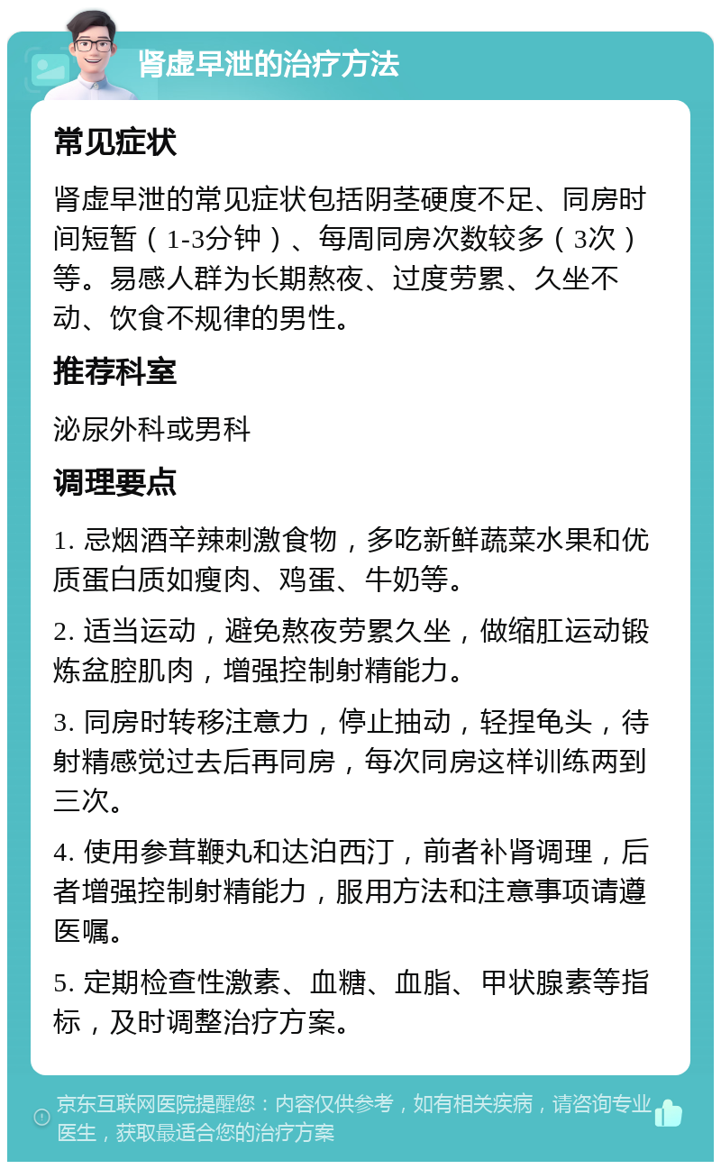 肾虚早泄的治疗方法 常见症状 肾虚早泄的常见症状包括阴茎硬度不足、同房时间短暂（1-3分钟）、每周同房次数较多（3次）等。易感人群为长期熬夜、过度劳累、久坐不动、饮食不规律的男性。 推荐科室 泌尿外科或男科 调理要点 1. 忌烟酒辛辣刺激食物，多吃新鲜蔬菜水果和优质蛋白质如瘦肉、鸡蛋、牛奶等。 2. 适当运动，避免熬夜劳累久坐，做缩肛运动锻炼盆腔肌肉，增强控制射精能力。 3. 同房时转移注意力，停止抽动，轻捏龟头，待射精感觉过去后再同房，每次同房这样训练两到三次。 4. 使用参茸鞭丸和达泊西汀，前者补肾调理，后者增强控制射精能力，服用方法和注意事项请遵医嘱。 5. 定期检查性激素、血糖、血脂、甲状腺素等指标，及时调整治疗方案。