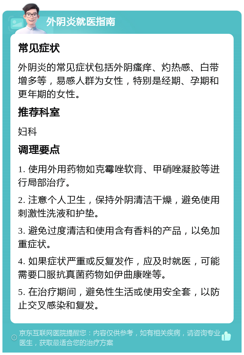 外阴炎就医指南 常见症状 外阴炎的常见症状包括外阴瘙痒、灼热感、白带增多等，易感人群为女性，特别是经期、孕期和更年期的女性。 推荐科室 妇科 调理要点 1. 使用外用药物如克霉唑软膏、甲硝唑凝胶等进行局部治疗。 2. 注意个人卫生，保持外阴清洁干燥，避免使用刺激性洗液和护垫。 3. 避免过度清洁和使用含有香料的产品，以免加重症状。 4. 如果症状严重或反复发作，应及时就医，可能需要口服抗真菌药物如伊曲康唑等。 5. 在治疗期间，避免性生活或使用安全套，以防止交叉感染和复发。