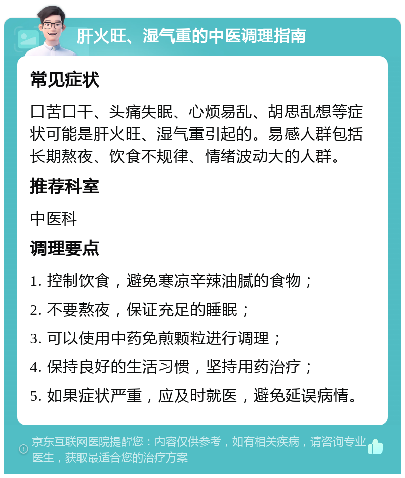 肝火旺、湿气重的中医调理指南 常见症状 口苦口干、头痛失眠、心烦易乱、胡思乱想等症状可能是肝火旺、湿气重引起的。易感人群包括长期熬夜、饮食不规律、情绪波动大的人群。 推荐科室 中医科 调理要点 1. 控制饮食，避免寒凉辛辣油腻的食物； 2. 不要熬夜，保证充足的睡眠； 3. 可以使用中药免煎颗粒进行调理； 4. 保持良好的生活习惯，坚持用药治疗； 5. 如果症状严重，应及时就医，避免延误病情。