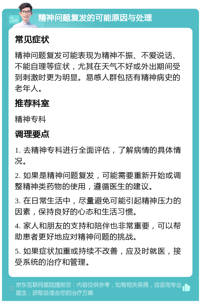 精神问题复发的可能原因与处理 常见症状 精神问题复发可能表现为精神不振、不爱说话、不能自理等症状，尤其在天气不好或外出期间受到刺激时更为明显。易感人群包括有精神病史的老年人。 推荐科室 精神专科 调理要点 1. 去精神专科进行全面评估，了解病情的具体情况。 2. 如果是精神问题复发，可能需要重新开始或调整精神类药物的使用，遵循医生的建议。 3. 在日常生活中，尽量避免可能引起精神压力的因素，保持良好的心态和生活习惯。 4. 家人和朋友的支持和陪伴也非常重要，可以帮助患者更好地应对精神问题的挑战。 5. 如果症状加重或持续不改善，应及时就医，接受系统的治疗和管理。