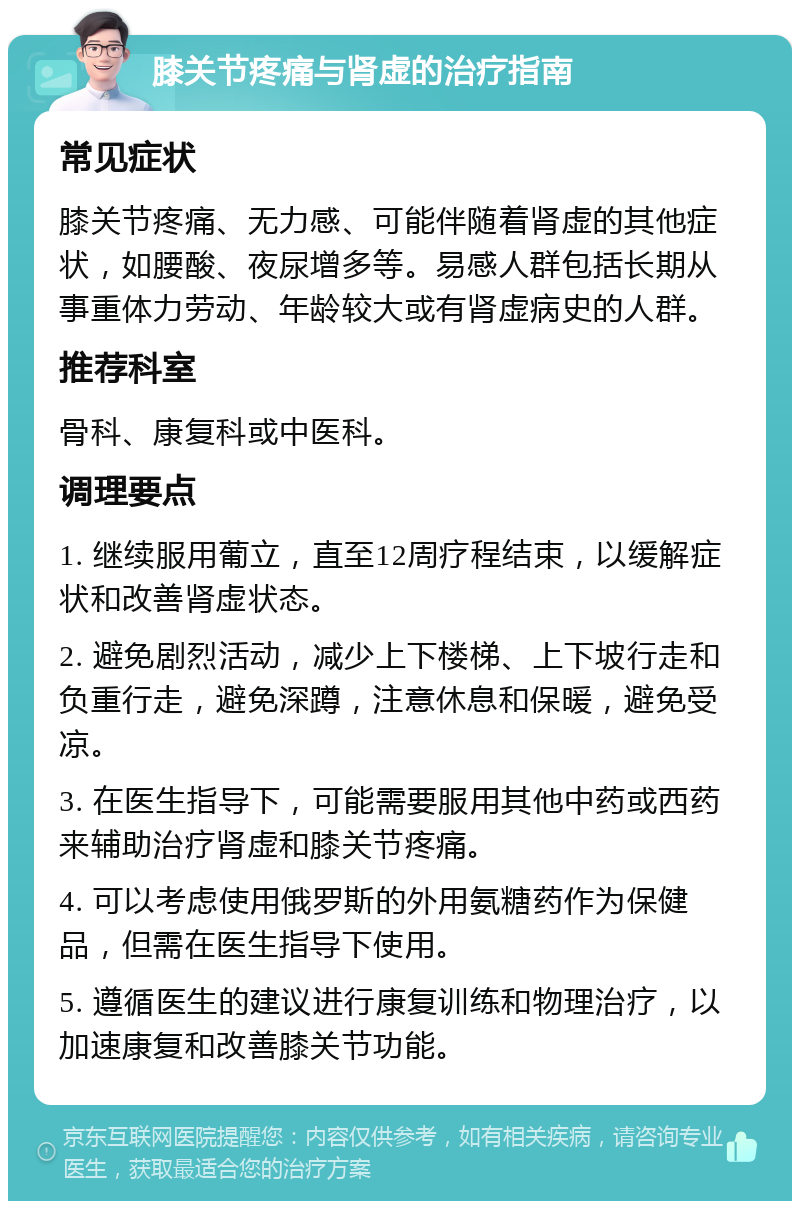 膝关节疼痛与肾虚的治疗指南 常见症状 膝关节疼痛、无力感、可能伴随着肾虚的其他症状，如腰酸、夜尿增多等。易感人群包括长期从事重体力劳动、年龄较大或有肾虚病史的人群。 推荐科室 骨科、康复科或中医科。 调理要点 1. 继续服用葡立，直至12周疗程结束，以缓解症状和改善肾虚状态。 2. 避免剧烈活动，减少上下楼梯、上下坡行走和负重行走，避免深蹲，注意休息和保暖，避免受凉。 3. 在医生指导下，可能需要服用其他中药或西药来辅助治疗肾虚和膝关节疼痛。 4. 可以考虑使用俄罗斯的外用氨糖药作为保健品，但需在医生指导下使用。 5. 遵循医生的建议进行康复训练和物理治疗，以加速康复和改善膝关节功能。