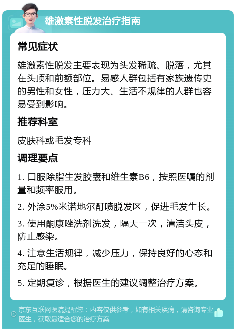 雄激素性脱发治疗指南 常见症状 雄激素性脱发主要表现为头发稀疏、脱落，尤其在头顶和前额部位。易感人群包括有家族遗传史的男性和女性，压力大、生活不规律的人群也容易受到影响。 推荐科室 皮肤科或毛发专科 调理要点 1. 口服除脂生发胶囊和维生素B6，按照医嘱的剂量和频率服用。 2. 外涂5%米诺地尔酊喷脱发区，促进毛发生长。 3. 使用酮康唑洗剂洗发，隔天一次，清洁头皮，防止感染。 4. 注意生活规律，减少压力，保持良好的心态和充足的睡眠。 5. 定期复诊，根据医生的建议调整治疗方案。