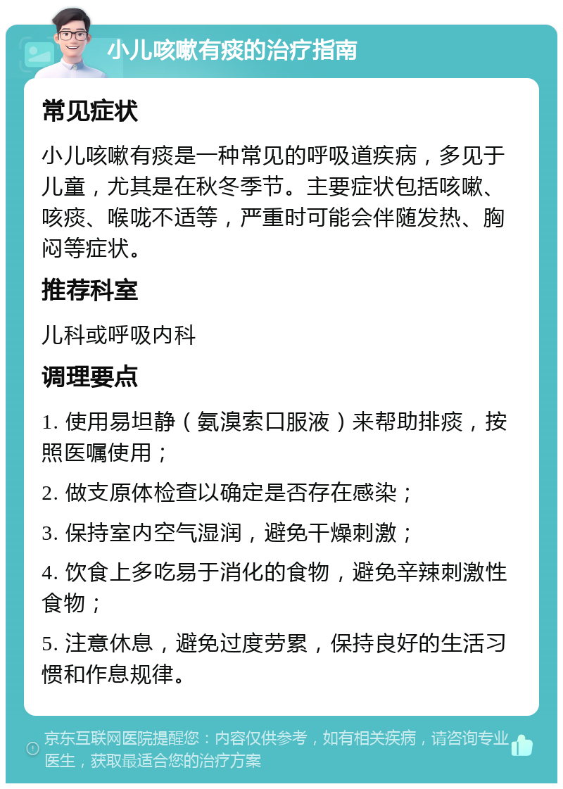 小儿咳嗽有痰的治疗指南 常见症状 小儿咳嗽有痰是一种常见的呼吸道疾病，多见于儿童，尤其是在秋冬季节。主要症状包括咳嗽、咳痰、喉咙不适等，严重时可能会伴随发热、胸闷等症状。 推荐科室 儿科或呼吸内科 调理要点 1. 使用易坦静（氨溴索口服液）来帮助排痰，按照医嘱使用； 2. 做支原体检查以确定是否存在感染； 3. 保持室内空气湿润，避免干燥刺激； 4. 饮食上多吃易于消化的食物，避免辛辣刺激性食物； 5. 注意休息，避免过度劳累，保持良好的生活习惯和作息规律。