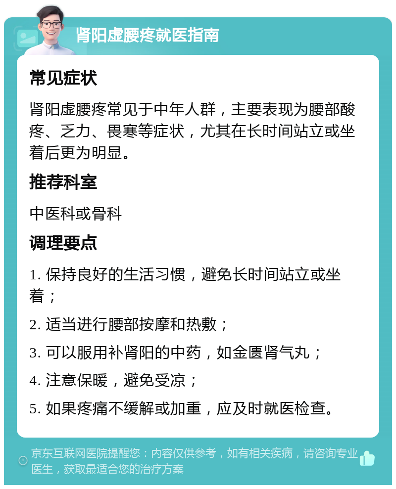 肾阳虚腰疼就医指南 常见症状 肾阳虚腰疼常见于中年人群，主要表现为腰部酸疼、乏力、畏寒等症状，尤其在长时间站立或坐着后更为明显。 推荐科室 中医科或骨科 调理要点 1. 保持良好的生活习惯，避免长时间站立或坐着； 2. 适当进行腰部按摩和热敷； 3. 可以服用补肾阳的中药，如金匮肾气丸； 4. 注意保暖，避免受凉； 5. 如果疼痛不缓解或加重，应及时就医检查。