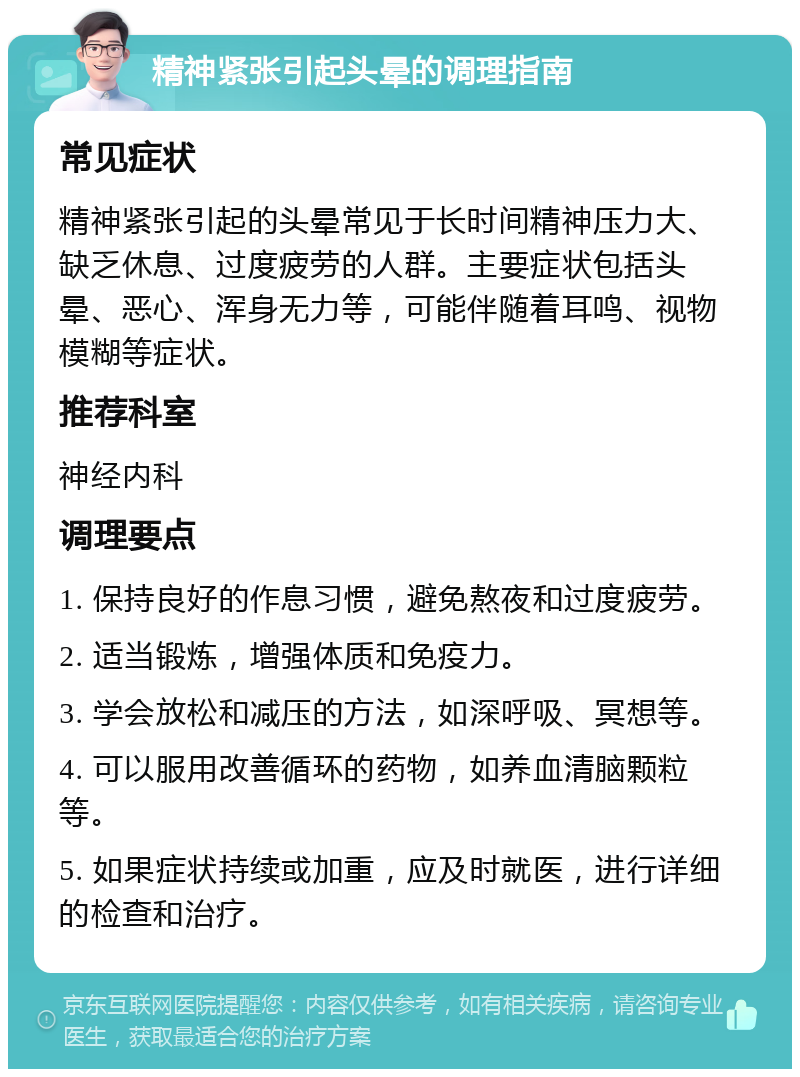 精神紧张引起头晕的调理指南 常见症状 精神紧张引起的头晕常见于长时间精神压力大、缺乏休息、过度疲劳的人群。主要症状包括头晕、恶心、浑身无力等，可能伴随着耳鸣、视物模糊等症状。 推荐科室 神经内科 调理要点 1. 保持良好的作息习惯，避免熬夜和过度疲劳。 2. 适当锻炼，增强体质和免疫力。 3. 学会放松和减压的方法，如深呼吸、冥想等。 4. 可以服用改善循环的药物，如养血清脑颗粒等。 5. 如果症状持续或加重，应及时就医，进行详细的检查和治疗。