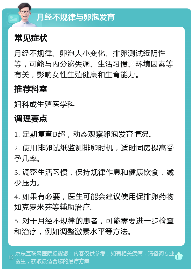 月经不规律与卵泡发育 常见症状 月经不规律、卵泡大小变化、排卵测试纸阴性等，可能与内分泌失调、生活习惯、环境因素等有关，影响女性生殖健康和生育能力。 推荐科室 妇科或生殖医学科 调理要点 1. 定期复查B超，动态观察卵泡发育情况。 2. 使用排卵试纸监测排卵时机，适时同房提高受孕几率。 3. 调整生活习惯，保持规律作息和健康饮食，减少压力。 4. 如果有必要，医生可能会建议使用促排卵药物如克罗米芬等辅助治疗。 5. 对于月经不规律的患者，可能需要进一步检查和治疗，例如调整激素水平等方法。