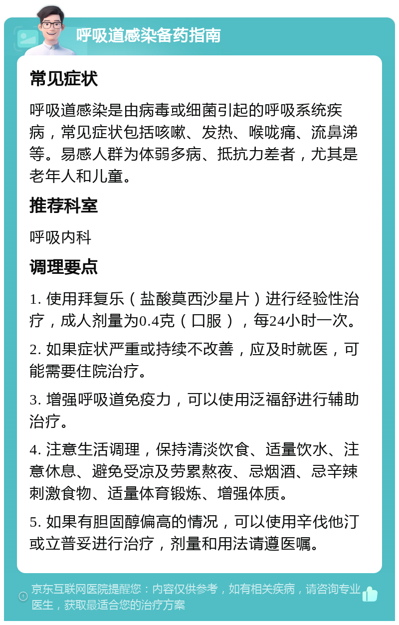 呼吸道感染备药指南 常见症状 呼吸道感染是由病毒或细菌引起的呼吸系统疾病，常见症状包括咳嗽、发热、喉咙痛、流鼻涕等。易感人群为体弱多病、抵抗力差者，尤其是老年人和儿童。 推荐科室 呼吸内科 调理要点 1. 使用拜复乐（盐酸莫西沙星片）进行经验性治疗，成人剂量为0.4克（口服），每24小时一次。 2. 如果症状严重或持续不改善，应及时就医，可能需要住院治疗。 3. 增强呼吸道免疫力，可以使用泛福舒进行辅助治疗。 4. 注意生活调理，保持清淡饮食、适量饮水、注意休息、避免受凉及劳累熬夜、忌烟酒、忌辛辣刺激食物、适量体育锻炼、增强体质。 5. 如果有胆固醇偏高的情况，可以使用辛伐他汀或立普妥进行治疗，剂量和用法请遵医嘱。