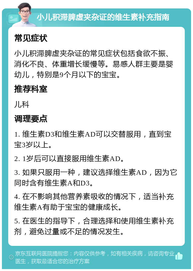 小儿积滞脾虚夹杂证的维生素补充指南 常见症状 小儿积滞脾虚夹杂证的常见症状包括食欲不振、消化不良、体重增长缓慢等。易感人群主要是婴幼儿，特别是9个月以下的宝宝。 推荐科室 儿科 调理要点 1. 维生素D3和维生素AD可以交替服用，直到宝宝3岁以上。 2. 1岁后可以直接服用维生素AD。 3. 如果只服用一种，建议选择维生素AD，因为它同时含有维生素A和D3。 4. 在不影响其他营养素吸收的情况下，适当补充维生素A有助于宝宝的健康成长。 5. 在医生的指导下，合理选择和使用维生素补充剂，避免过量或不足的情况发生。