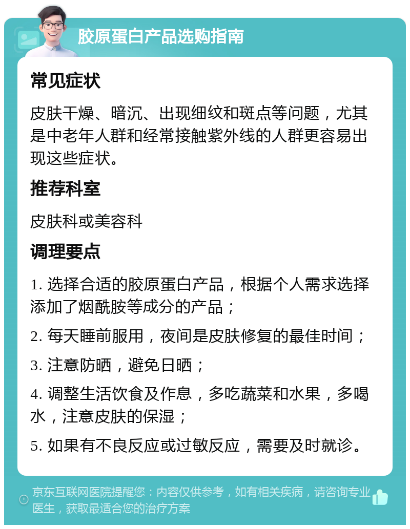 胶原蛋白产品选购指南 常见症状 皮肤干燥、暗沉、出现细纹和斑点等问题，尤其是中老年人群和经常接触紫外线的人群更容易出现这些症状。 推荐科室 皮肤科或美容科 调理要点 1. 选择合适的胶原蛋白产品，根据个人需求选择添加了烟酰胺等成分的产品； 2. 每天睡前服用，夜间是皮肤修复的最佳时间； 3. 注意防晒，避免日晒； 4. 调整生活饮食及作息，多吃蔬菜和水果，多喝水，注意皮肤的保湿； 5. 如果有不良反应或过敏反应，需要及时就诊。