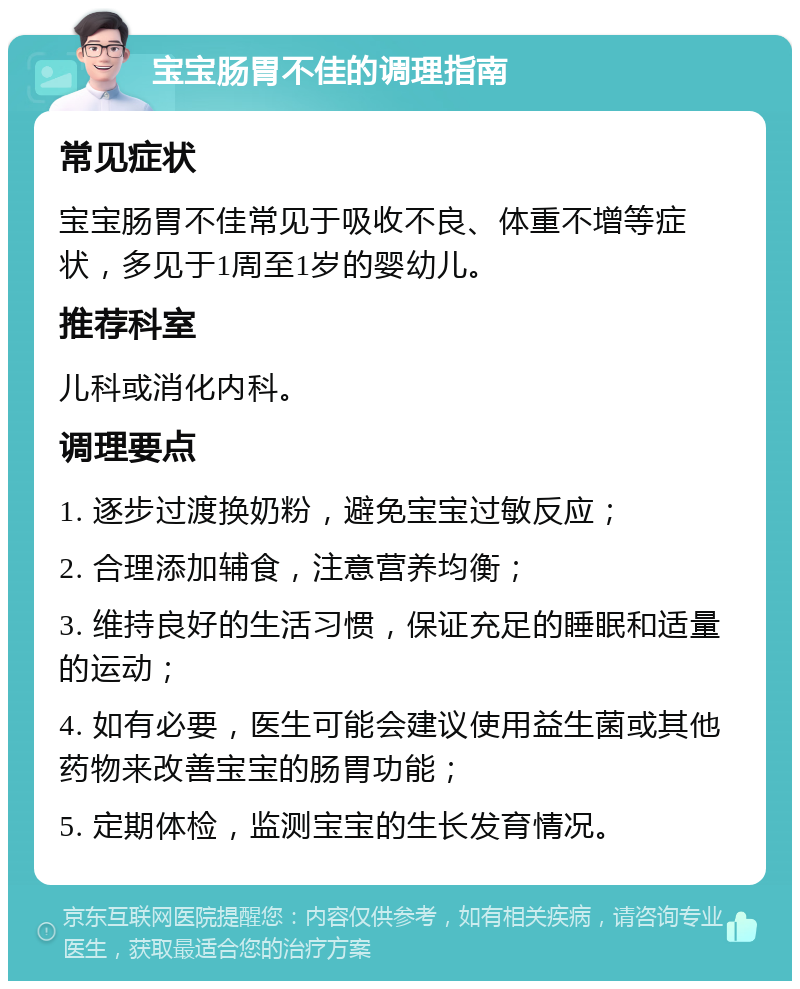 宝宝肠胃不佳的调理指南 常见症状 宝宝肠胃不佳常见于吸收不良、体重不增等症状，多见于1周至1岁的婴幼儿。 推荐科室 儿科或消化内科。 调理要点 1. 逐步过渡换奶粉，避免宝宝过敏反应； 2. 合理添加辅食，注意营养均衡； 3. 维持良好的生活习惯，保证充足的睡眠和适量的运动； 4. 如有必要，医生可能会建议使用益生菌或其他药物来改善宝宝的肠胃功能； 5. 定期体检，监测宝宝的生长发育情况。