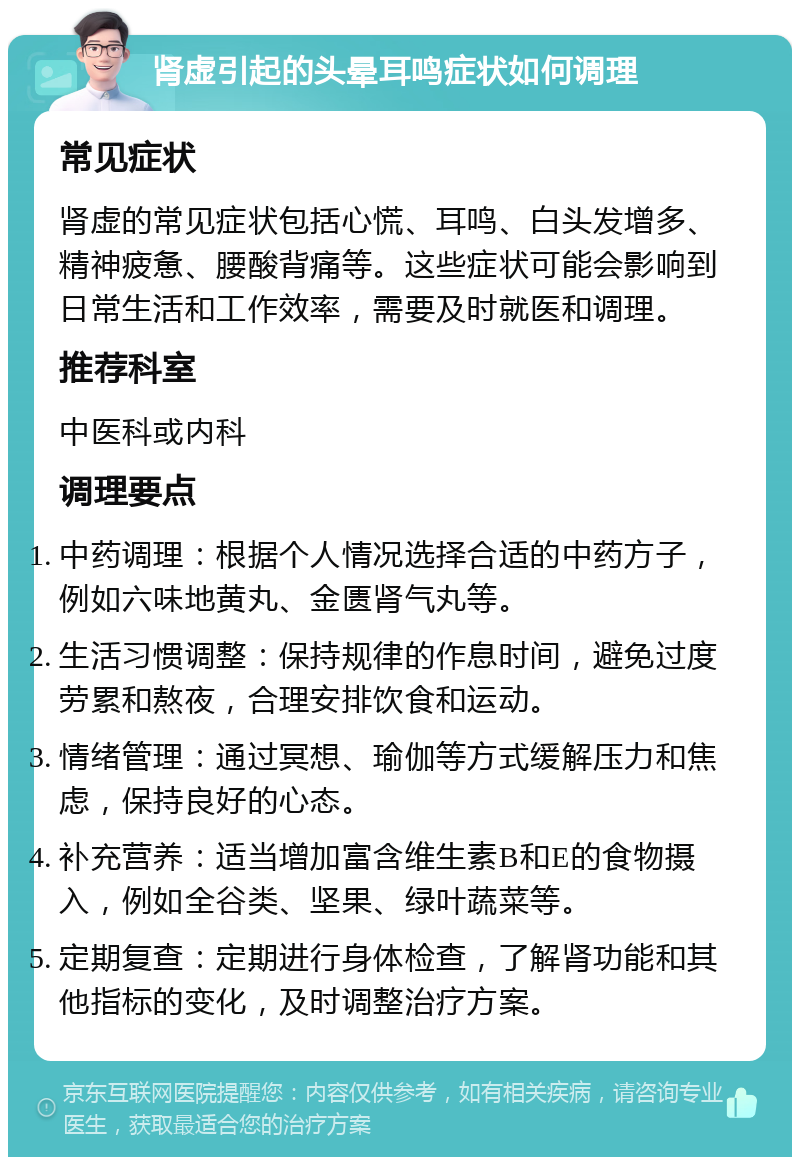 肾虚引起的头晕耳鸣症状如何调理 常见症状 肾虚的常见症状包括心慌、耳鸣、白头发增多、精神疲惫、腰酸背痛等。这些症状可能会影响到日常生活和工作效率，需要及时就医和调理。 推荐科室 中医科或内科 调理要点 中药调理：根据个人情况选择合适的中药方子，例如六味地黄丸、金匮肾气丸等。 生活习惯调整：保持规律的作息时间，避免过度劳累和熬夜，合理安排饮食和运动。 情绪管理：通过冥想、瑜伽等方式缓解压力和焦虑，保持良好的心态。 补充营养：适当增加富含维生素B和E的食物摄入，例如全谷类、坚果、绿叶蔬菜等。 定期复查：定期进行身体检查，了解肾功能和其他指标的变化，及时调整治疗方案。