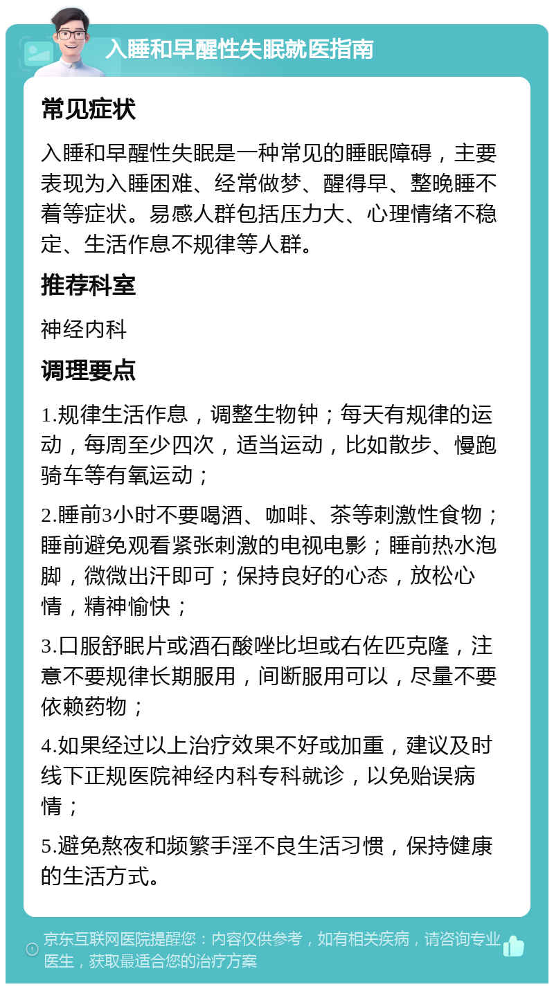 入睡和早醒性失眠就医指南 常见症状 入睡和早醒性失眠是一种常见的睡眠障碍，主要表现为入睡困难、经常做梦、醒得早、整晚睡不着等症状。易感人群包括压力大、心理情绪不稳定、生活作息不规律等人群。 推荐科室 神经内科 调理要点 1.规律生活作息，调整生物钟；每天有规律的运动，每周至少四次，适当运动，比如散步、慢跑骑车等有氧运动； 2.睡前3小时不要喝酒、咖啡、茶等刺激性食物；睡前避免观看紧张刺激的电视电影；睡前热水泡脚，微微出汗即可；保持良好的心态，放松心情，精神愉快； 3.口服舒眠片或酒石酸唑比坦或右佐匹克隆，注意不要规律长期服用，间断服用可以，尽量不要依赖药物； 4.如果经过以上治疗效果不好或加重，建议及时线下正规医院神经内科专科就诊，以免贻误病情； 5.避免熬夜和频繁手淫不良生活习惯，保持健康的生活方式。