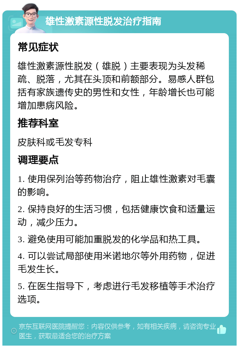 雄性激素源性脱发治疗指南 常见症状 雄性激素源性脱发（雄脱）主要表现为头发稀疏、脱落，尤其在头顶和前额部分。易感人群包括有家族遗传史的男性和女性，年龄增长也可能增加患病风险。 推荐科室 皮肤科或毛发专科 调理要点 1. 使用保列治等药物治疗，阻止雄性激素对毛囊的影响。 2. 保持良好的生活习惯，包括健康饮食和适量运动，减少压力。 3. 避免使用可能加重脱发的化学品和热工具。 4. 可以尝试局部使用米诺地尔等外用药物，促进毛发生长。 5. 在医生指导下，考虑进行毛发移植等手术治疗选项。