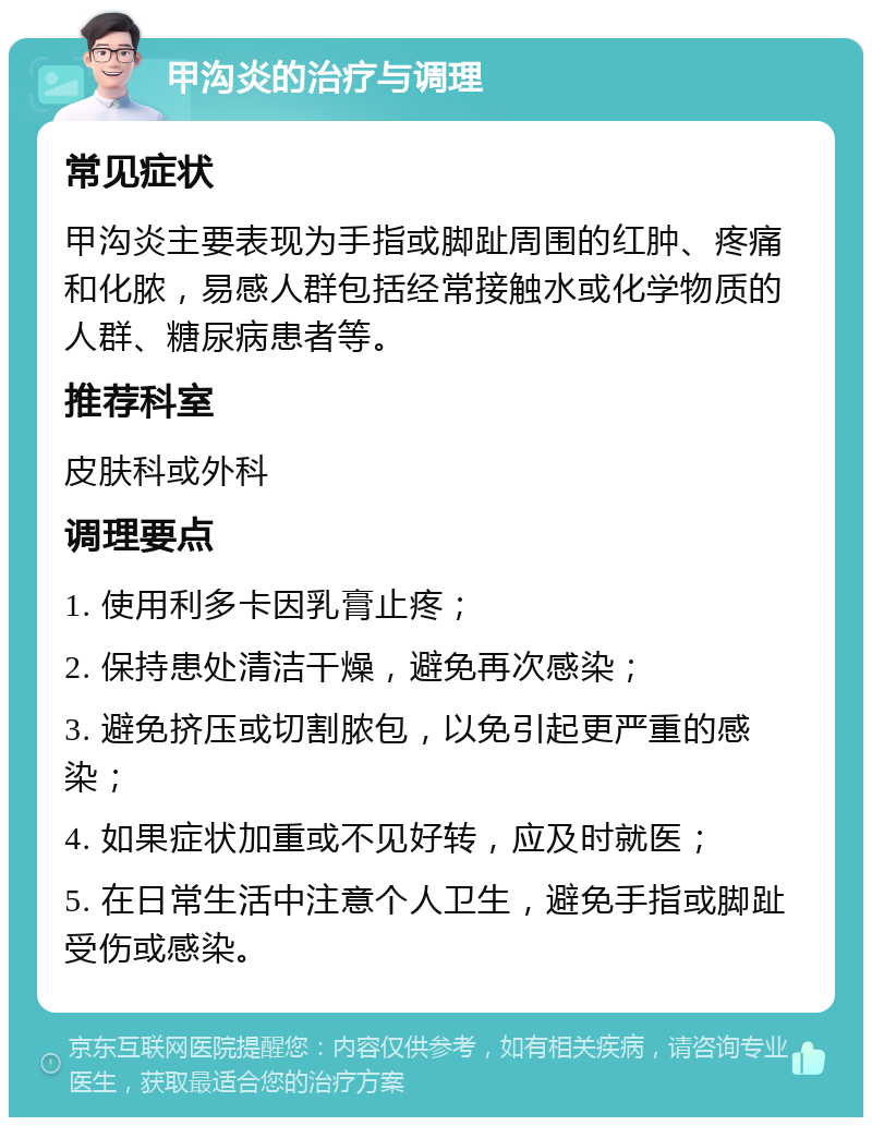 甲沟炎的治疗与调理 常见症状 甲沟炎主要表现为手指或脚趾周围的红肿、疼痛和化脓，易感人群包括经常接触水或化学物质的人群、糖尿病患者等。 推荐科室 皮肤科或外科 调理要点 1. 使用利多卡因乳膏止疼； 2. 保持患处清洁干燥，避免再次感染； 3. 避免挤压或切割脓包，以免引起更严重的感染； 4. 如果症状加重或不见好转，应及时就医； 5. 在日常生活中注意个人卫生，避免手指或脚趾受伤或感染。