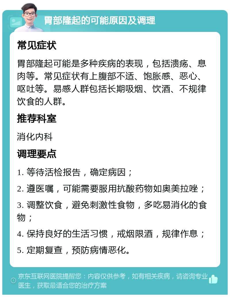 胃部隆起的可能原因及调理 常见症状 胃部隆起可能是多种疾病的表现，包括溃疡、息肉等。常见症状有上腹部不适、饱胀感、恶心、呕吐等。易感人群包括长期吸烟、饮酒、不规律饮食的人群。 推荐科室 消化内科 调理要点 1. 等待活检报告，确定病因； 2. 遵医嘱，可能需要服用抗酸药物如奥美拉唑； 3. 调整饮食，避免刺激性食物，多吃易消化的食物； 4. 保持良好的生活习惯，戒烟限酒，规律作息； 5. 定期复查，预防病情恶化。