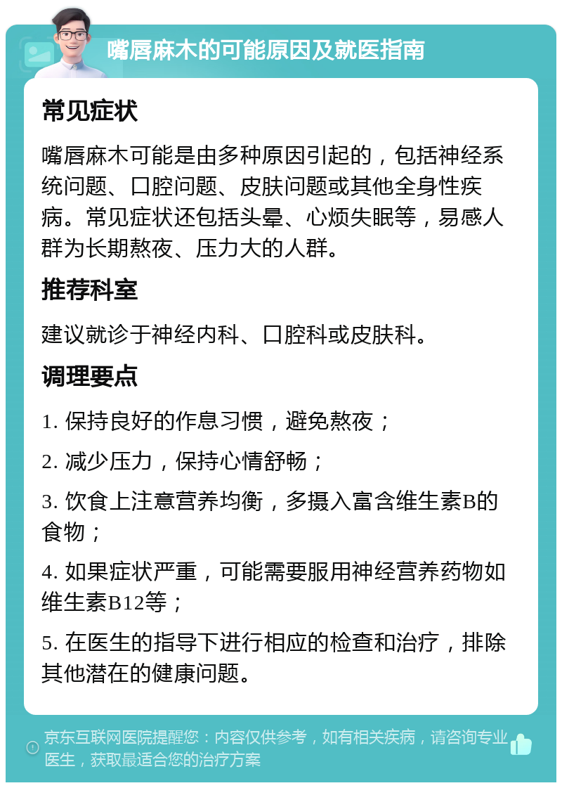 嘴唇麻木的可能原因及就医指南 常见症状 嘴唇麻木可能是由多种原因引起的，包括神经系统问题、口腔问题、皮肤问题或其他全身性疾病。常见症状还包括头晕、心烦失眠等，易感人群为长期熬夜、压力大的人群。 推荐科室 建议就诊于神经内科、口腔科或皮肤科。 调理要点 1. 保持良好的作息习惯，避免熬夜； 2. 减少压力，保持心情舒畅； 3. 饮食上注意营养均衡，多摄入富含维生素B的食物； 4. 如果症状严重，可能需要服用神经营养药物如维生素B12等； 5. 在医生的指导下进行相应的检查和治疗，排除其他潜在的健康问题。