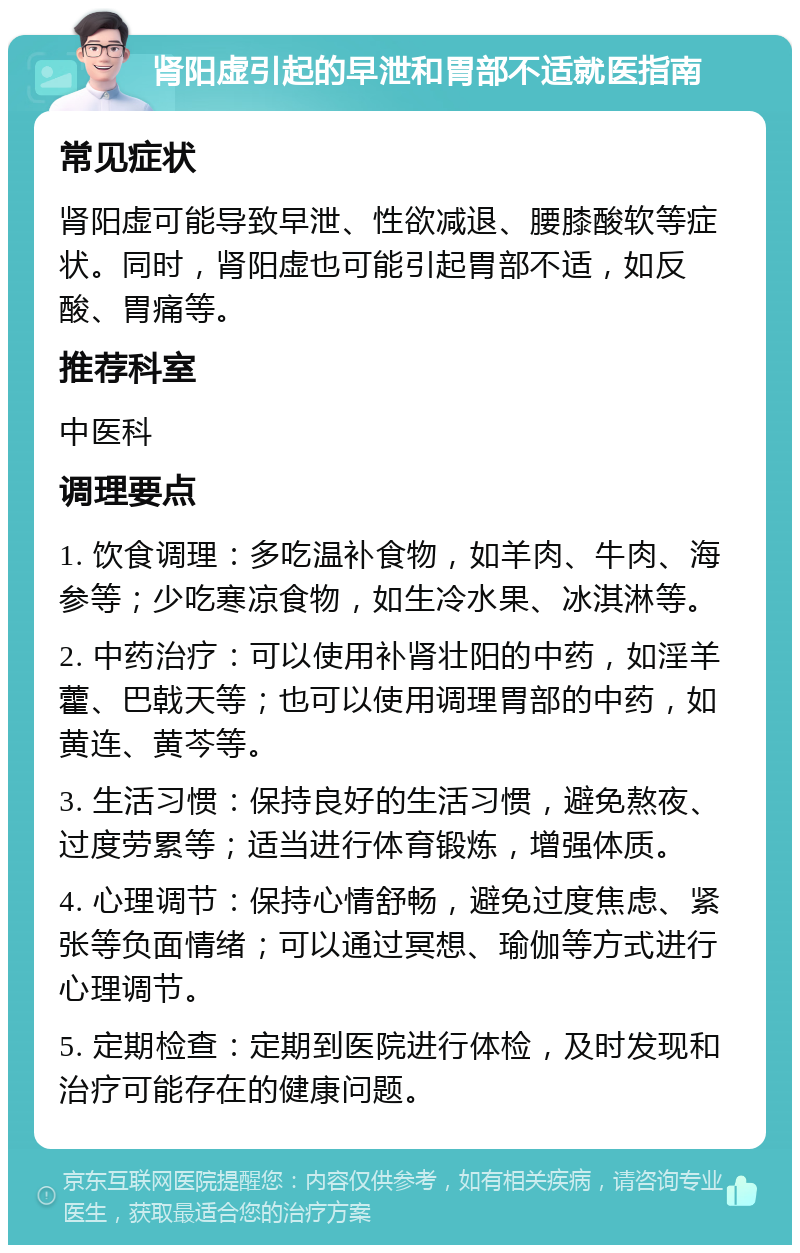 肾阳虚引起的早泄和胃部不适就医指南 常见症状 肾阳虚可能导致早泄、性欲减退、腰膝酸软等症状。同时，肾阳虚也可能引起胃部不适，如反酸、胃痛等。 推荐科室 中医科 调理要点 1. 饮食调理：多吃温补食物，如羊肉、牛肉、海参等；少吃寒凉食物，如生冷水果、冰淇淋等。 2. 中药治疗：可以使用补肾壮阳的中药，如淫羊藿、巴戟天等；也可以使用调理胃部的中药，如黄连、黄芩等。 3. 生活习惯：保持良好的生活习惯，避免熬夜、过度劳累等；适当进行体育锻炼，增强体质。 4. 心理调节：保持心情舒畅，避免过度焦虑、紧张等负面情绪；可以通过冥想、瑜伽等方式进行心理调节。 5. 定期检查：定期到医院进行体检，及时发现和治疗可能存在的健康问题。