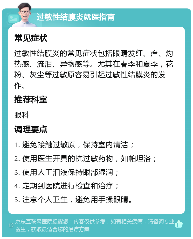 过敏性结膜炎就医指南 常见症状 过敏性结膜炎的常见症状包括眼睛发红、痒、灼热感、流泪、异物感等。尤其在春季和夏季，花粉、灰尘等过敏原容易引起过敏性结膜炎的发作。 推荐科室 眼科 调理要点 1. 避免接触过敏原，保持室内清洁； 2. 使用医生开具的抗过敏药物，如帕坦洛； 3. 使用人工泪液保持眼部湿润； 4. 定期到医院进行检查和治疗； 5. 注意个人卫生，避免用手揉眼睛。