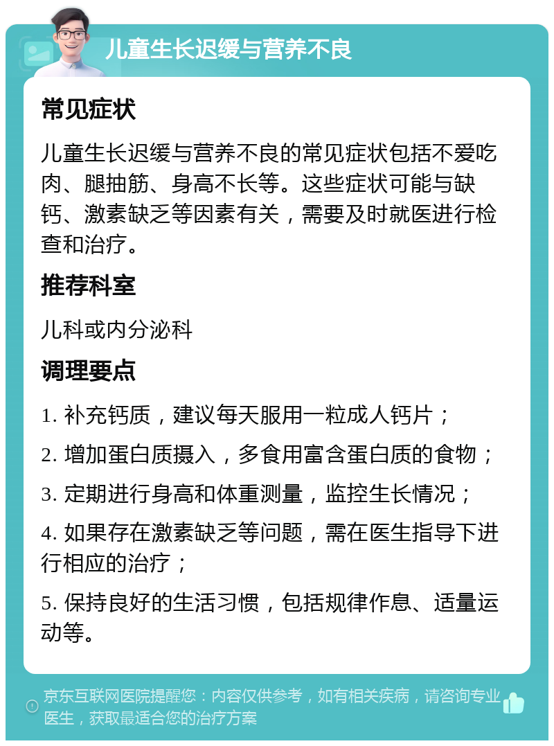 儿童生长迟缓与营养不良 常见症状 儿童生长迟缓与营养不良的常见症状包括不爱吃肉、腿抽筋、身高不长等。这些症状可能与缺钙、激素缺乏等因素有关，需要及时就医进行检查和治疗。 推荐科室 儿科或内分泌科 调理要点 1. 补充钙质，建议每天服用一粒成人钙片； 2. 增加蛋白质摄入，多食用富含蛋白质的食物； 3. 定期进行身高和体重测量，监控生长情况； 4. 如果存在激素缺乏等问题，需在医生指导下进行相应的治疗； 5. 保持良好的生活习惯，包括规律作息、适量运动等。