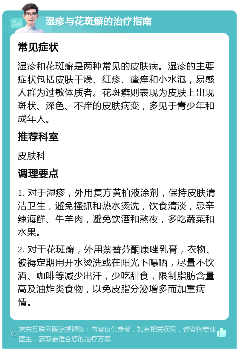 湿疹与花斑癣的治疗指南 常见症状 湿疹和花斑癣是两种常见的皮肤病。湿疹的主要症状包括皮肤干燥、红疹、瘙痒和小水泡，易感人群为过敏体质者。花斑癣则表现为皮肤上出现斑状、深色、不痒的皮肤病变，多见于青少年和成年人。 推荐科室 皮肤科 调理要点 1. 对于湿疹，外用复方黄柏液涂剂，保持皮肤清洁卫生，避免搔抓和热水烫洗，饮食清淡，忌辛辣海鲜、牛羊肉，避免饮酒和熬夜，多吃蔬菜和水果。 2. 对于花斑癣，外用萘替芬酮康唑乳膏，衣物、被褥定期用开水烫洗或在阳光下曝晒，尽量不饮酒、咖啡等减少出汗，少吃甜食，限制脂肪含量高及油炸类食物，以免皮脂分泌增多而加重病情。