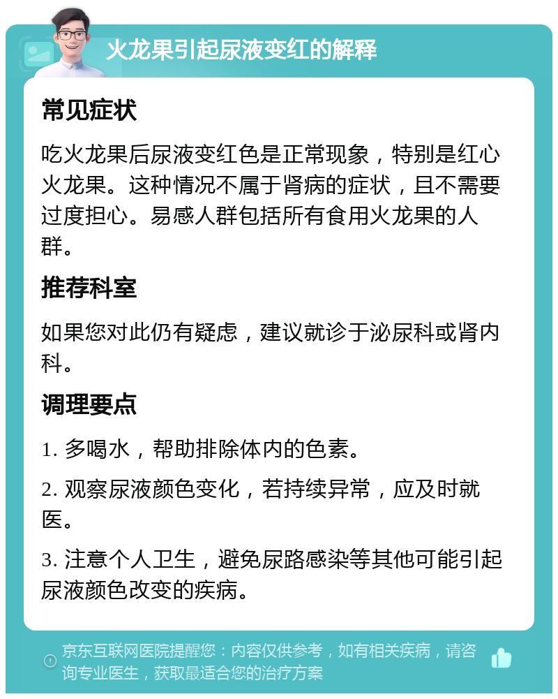 火龙果引起尿液变红的解释 常见症状 吃火龙果后尿液变红色是正常现象，特别是红心火龙果。这种情况不属于肾病的症状，且不需要过度担心。易感人群包括所有食用火龙果的人群。 推荐科室 如果您对此仍有疑虑，建议就诊于泌尿科或肾内科。 调理要点 1. 多喝水，帮助排除体内的色素。 2. 观察尿液颜色变化，若持续异常，应及时就医。 3. 注意个人卫生，避免尿路感染等其他可能引起尿液颜色改变的疾病。