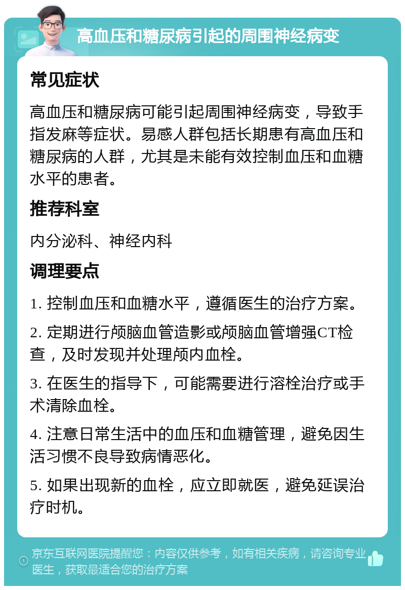 高血压和糖尿病引起的周围神经病变 常见症状 高血压和糖尿病可能引起周围神经病变，导致手指发麻等症状。易感人群包括长期患有高血压和糖尿病的人群，尤其是未能有效控制血压和血糖水平的患者。 推荐科室 内分泌科、神经内科 调理要点 1. 控制血压和血糖水平，遵循医生的治疗方案。 2. 定期进行颅脑血管造影或颅脑血管增强CT检查，及时发现并处理颅内血栓。 3. 在医生的指导下，可能需要进行溶栓治疗或手术清除血栓。 4. 注意日常生活中的血压和血糖管理，避免因生活习惯不良导致病情恶化。 5. 如果出现新的血栓，应立即就医，避免延误治疗时机。