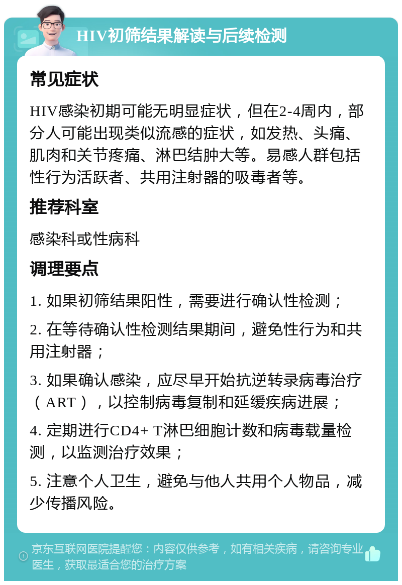 HIV初筛结果解读与后续检测 常见症状 HIV感染初期可能无明显症状，但在2-4周内，部分人可能出现类似流感的症状，如发热、头痛、肌肉和关节疼痛、淋巴结肿大等。易感人群包括性行为活跃者、共用注射器的吸毒者等。 推荐科室 感染科或性病科 调理要点 1. 如果初筛结果阳性，需要进行确认性检测； 2. 在等待确认性检测结果期间，避免性行为和共用注射器； 3. 如果确认感染，应尽早开始抗逆转录病毒治疗（ART），以控制病毒复制和延缓疾病进展； 4. 定期进行CD4+ T淋巴细胞计数和病毒载量检测，以监测治疗效果； 5. 注意个人卫生，避免与他人共用个人物品，减少传播风险。