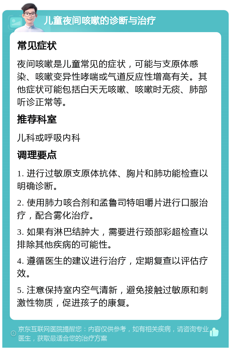 儿童夜间咳嗽的诊断与治疗 常见症状 夜间咳嗽是儿童常见的症状，可能与支原体感染、咳嗽变异性哮喘或气道反应性增高有关。其他症状可能包括白天无咳嗽、咳嗽时无痰、肺部听诊正常等。 推荐科室 儿科或呼吸内科 调理要点 1. 进行过敏原支原体抗体、胸片和肺功能检查以明确诊断。 2. 使用肺力咳合剂和孟鲁司特咀嚼片进行口服治疗，配合雾化治疗。 3. 如果有淋巴结肿大，需要进行颈部彩超检查以排除其他疾病的可能性。 4. 遵循医生的建议进行治疗，定期复查以评估疗效。 5. 注意保持室内空气清新，避免接触过敏原和刺激性物质，促进孩子的康复。