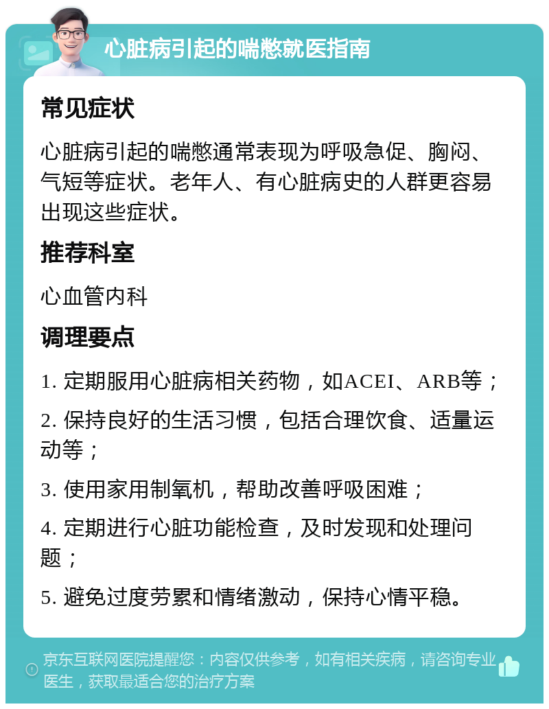 心脏病引起的喘憋就医指南 常见症状 心脏病引起的喘憋通常表现为呼吸急促、胸闷、气短等症状。老年人、有心脏病史的人群更容易出现这些症状。 推荐科室 心血管内科 调理要点 1. 定期服用心脏病相关药物，如ACEI、ARB等； 2. 保持良好的生活习惯，包括合理饮食、适量运动等； 3. 使用家用制氧机，帮助改善呼吸困难； 4. 定期进行心脏功能检查，及时发现和处理问题； 5. 避免过度劳累和情绪激动，保持心情平稳。