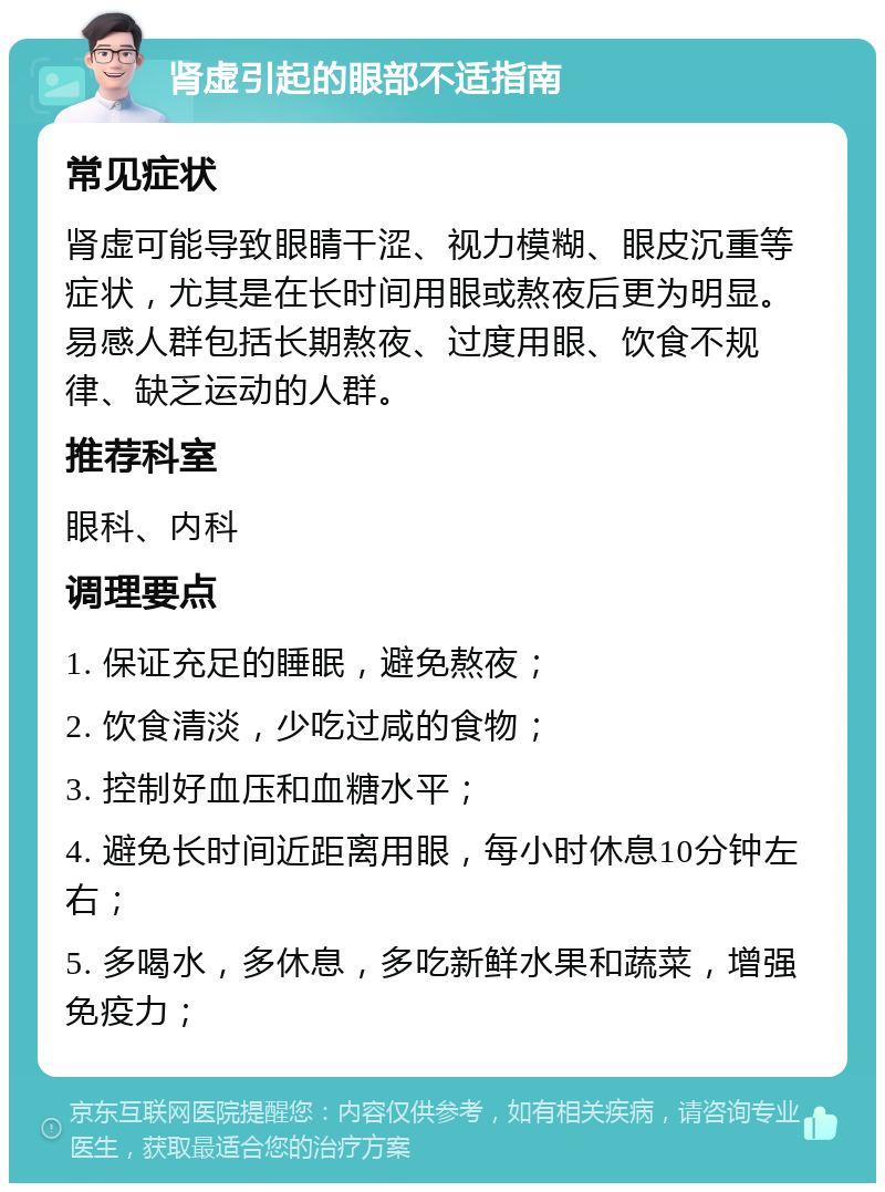 肾虚引起的眼部不适指南 常见症状 肾虚可能导致眼睛干涩、视力模糊、眼皮沉重等症状，尤其是在长时间用眼或熬夜后更为明显。易感人群包括长期熬夜、过度用眼、饮食不规律、缺乏运动的人群。 推荐科室 眼科、内科 调理要点 1. 保证充足的睡眠，避免熬夜； 2. 饮食清淡，少吃过咸的食物； 3. 控制好血压和血糖水平； 4. 避免长时间近距离用眼，每小时休息10分钟左右； 5. 多喝水，多休息，多吃新鲜水果和蔬菜，增强免疫力；