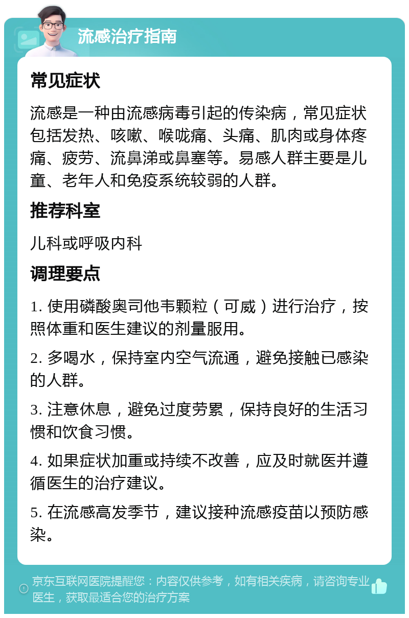 流感治疗指南 常见症状 流感是一种由流感病毒引起的传染病，常见症状包括发热、咳嗽、喉咙痛、头痛、肌肉或身体疼痛、疲劳、流鼻涕或鼻塞等。易感人群主要是儿童、老年人和免疫系统较弱的人群。 推荐科室 儿科或呼吸内科 调理要点 1. 使用磷酸奥司他韦颗粒（可威）进行治疗，按照体重和医生建议的剂量服用。 2. 多喝水，保持室内空气流通，避免接触已感染的人群。 3. 注意休息，避免过度劳累，保持良好的生活习惯和饮食习惯。 4. 如果症状加重或持续不改善，应及时就医并遵循医生的治疗建议。 5. 在流感高发季节，建议接种流感疫苗以预防感染。