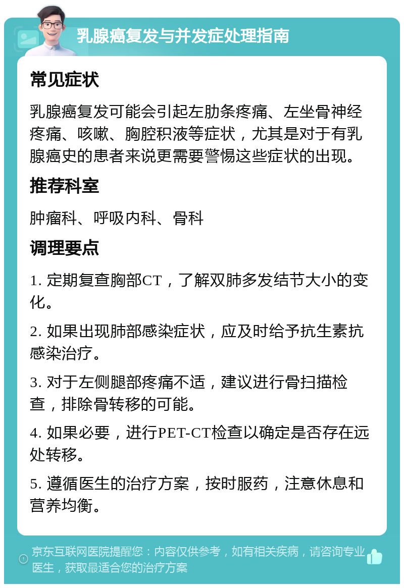 乳腺癌复发与并发症处理指南 常见症状 乳腺癌复发可能会引起左肋条疼痛、左坐骨神经疼痛、咳嗽、胸腔积液等症状，尤其是对于有乳腺癌史的患者来说更需要警惕这些症状的出现。 推荐科室 肿瘤科、呼吸内科、骨科 调理要点 1. 定期复查胸部CT，了解双肺多发结节大小的变化。 2. 如果出现肺部感染症状，应及时给予抗生素抗感染治疗。 3. 对于左侧腿部疼痛不适，建议进行骨扫描检查，排除骨转移的可能。 4. 如果必要，进行PET-CT检查以确定是否存在远处转移。 5. 遵循医生的治疗方案，按时服药，注意休息和营养均衡。