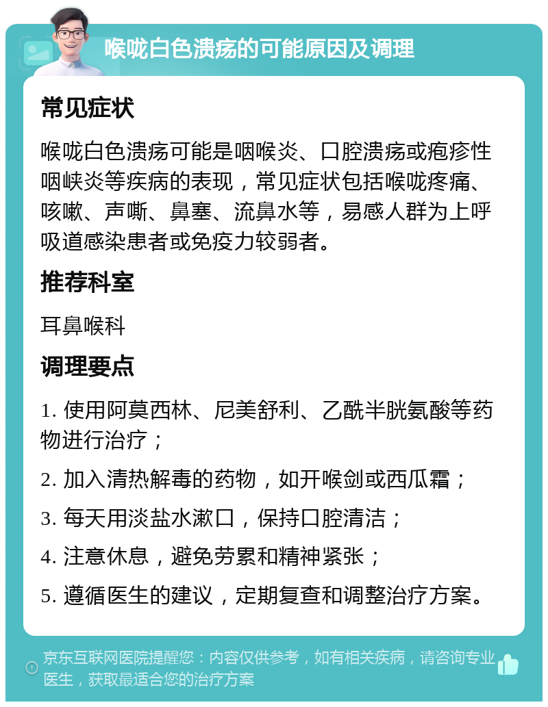 喉咙白色溃疡的可能原因及调理 常见症状 喉咙白色溃疡可能是咽喉炎、口腔溃疡或疱疹性咽峡炎等疾病的表现，常见症状包括喉咙疼痛、咳嗽、声嘶、鼻塞、流鼻水等，易感人群为上呼吸道感染患者或免疫力较弱者。 推荐科室 耳鼻喉科 调理要点 1. 使用阿莫西林、尼美舒利、乙酰半胱氨酸等药物进行治疗； 2. 加入清热解毒的药物，如开喉剑或西瓜霜； 3. 每天用淡盐水漱口，保持口腔清洁； 4. 注意休息，避免劳累和精神紧张； 5. 遵循医生的建议，定期复查和调整治疗方案。