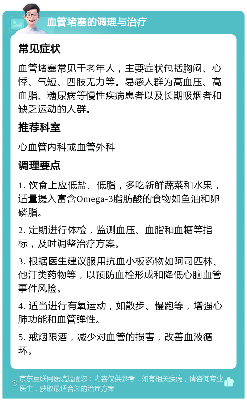 血管堵塞的调理与治疗 常见症状 血管堵塞常见于老年人，主要症状包括胸闷、心悸、气短、四肢无力等。易感人群为高血压、高血脂、糖尿病等慢性疾病患者以及长期吸烟者和缺乏运动的人群。 推荐科室 心血管内科或血管外科 调理要点 1. 饮食上应低盐、低脂，多吃新鲜蔬菜和水果，适量摄入富含Omega-3脂肪酸的食物如鱼油和卵磷脂。 2. 定期进行体检，监测血压、血脂和血糖等指标，及时调整治疗方案。 3. 根据医生建议服用抗血小板药物如阿司匹林、他汀类药物等，以预防血栓形成和降低心脑血管事件风险。 4. 适当进行有氧运动，如散步、慢跑等，增强心肺功能和血管弹性。 5. 戒烟限酒，减少对血管的损害，改善血液循环。