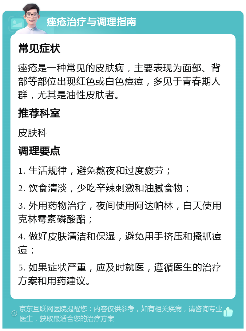 痤疮治疗与调理指南 常见症状 痤疮是一种常见的皮肤病，主要表现为面部、背部等部位出现红色或白色痘痘，多见于青春期人群，尤其是油性皮肤者。 推荐科室 皮肤科 调理要点 1. 生活规律，避免熬夜和过度疲劳； 2. 饮食清淡，少吃辛辣刺激和油腻食物； 3. 外用药物治疗，夜间使用阿达帕林，白天使用克林霉素磷酸酯； 4. 做好皮肤清洁和保湿，避免用手挤压和搔抓痘痘； 5. 如果症状严重，应及时就医，遵循医生的治疗方案和用药建议。