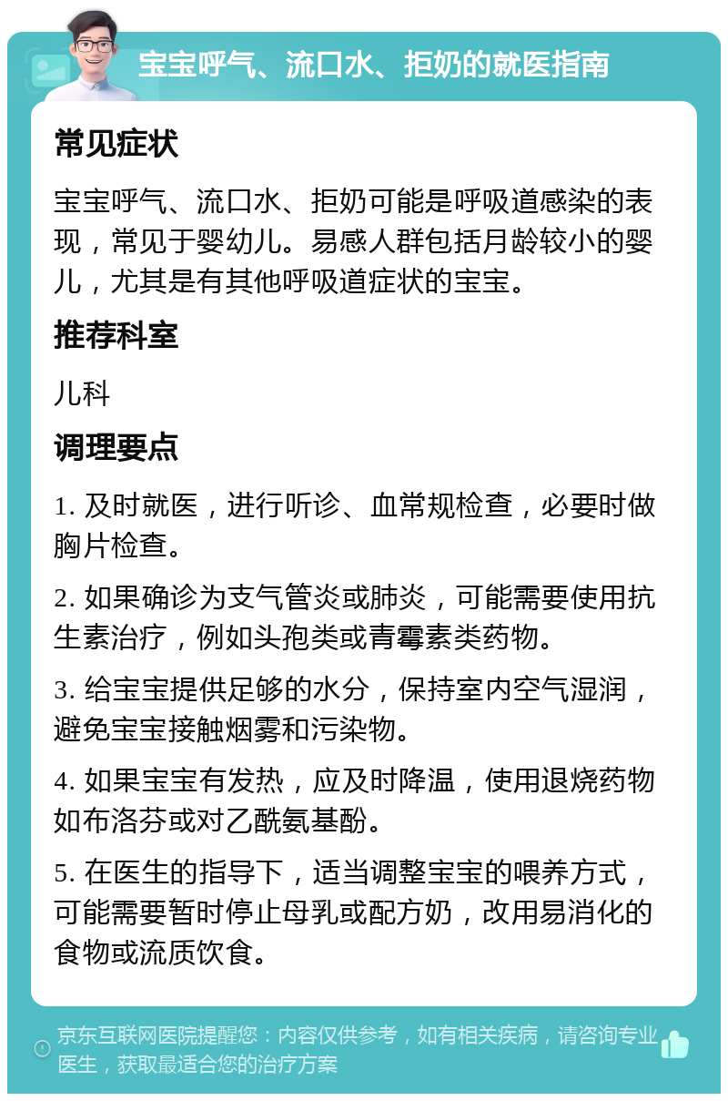 宝宝呼气、流口水、拒奶的就医指南 常见症状 宝宝呼气、流口水、拒奶可能是呼吸道感染的表现，常见于婴幼儿。易感人群包括月龄较小的婴儿，尤其是有其他呼吸道症状的宝宝。 推荐科室 儿科 调理要点 1. 及时就医，进行听诊、血常规检查，必要时做胸片检查。 2. 如果确诊为支气管炎或肺炎，可能需要使用抗生素治疗，例如头孢类或青霉素类药物。 3. 给宝宝提供足够的水分，保持室内空气湿润，避免宝宝接触烟雾和污染物。 4. 如果宝宝有发热，应及时降温，使用退烧药物如布洛芬或对乙酰氨基酚。 5. 在医生的指导下，适当调整宝宝的喂养方式，可能需要暂时停止母乳或配方奶，改用易消化的食物或流质饮食。