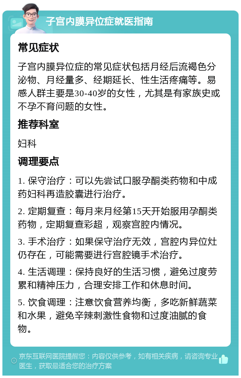 子宫内膜异位症就医指南 常见症状 子宫内膜异位症的常见症状包括月经后流褐色分泌物、月经量多、经期延长、性生活疼痛等。易感人群主要是30-40岁的女性，尤其是有家族史或不孕不育问题的女性。 推荐科室 妇科 调理要点 1. 保守治疗：可以先尝试口服孕酮类药物和中成药妇科再造胶囊进行治疗。 2. 定期复查：每月来月经第15天开始服用孕酮类药物，定期复查彩超，观察宫腔内情况。 3. 手术治疗：如果保守治疗无效，宫腔内异位灶仍存在，可能需要进行宫腔镜手术治疗。 4. 生活调理：保持良好的生活习惯，避免过度劳累和精神压力，合理安排工作和休息时间。 5. 饮食调理：注意饮食营养均衡，多吃新鲜蔬菜和水果，避免辛辣刺激性食物和过度油腻的食物。