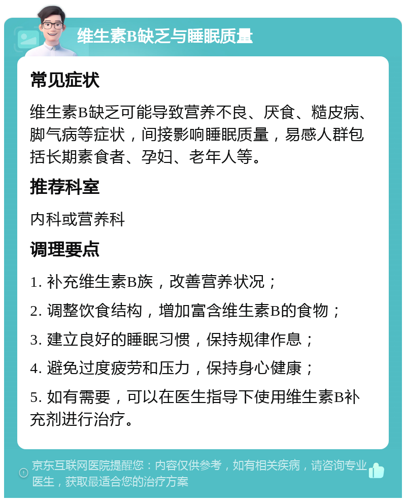 维生素B缺乏与睡眠质量 常见症状 维生素B缺乏可能导致营养不良、厌食、糙皮病、脚气病等症状，间接影响睡眠质量，易感人群包括长期素食者、孕妇、老年人等。 推荐科室 内科或营养科 调理要点 1. 补充维生素B族，改善营养状况； 2. 调整饮食结构，增加富含维生素B的食物； 3. 建立良好的睡眠习惯，保持规律作息； 4. 避免过度疲劳和压力，保持身心健康； 5. 如有需要，可以在医生指导下使用维生素B补充剂进行治疗。