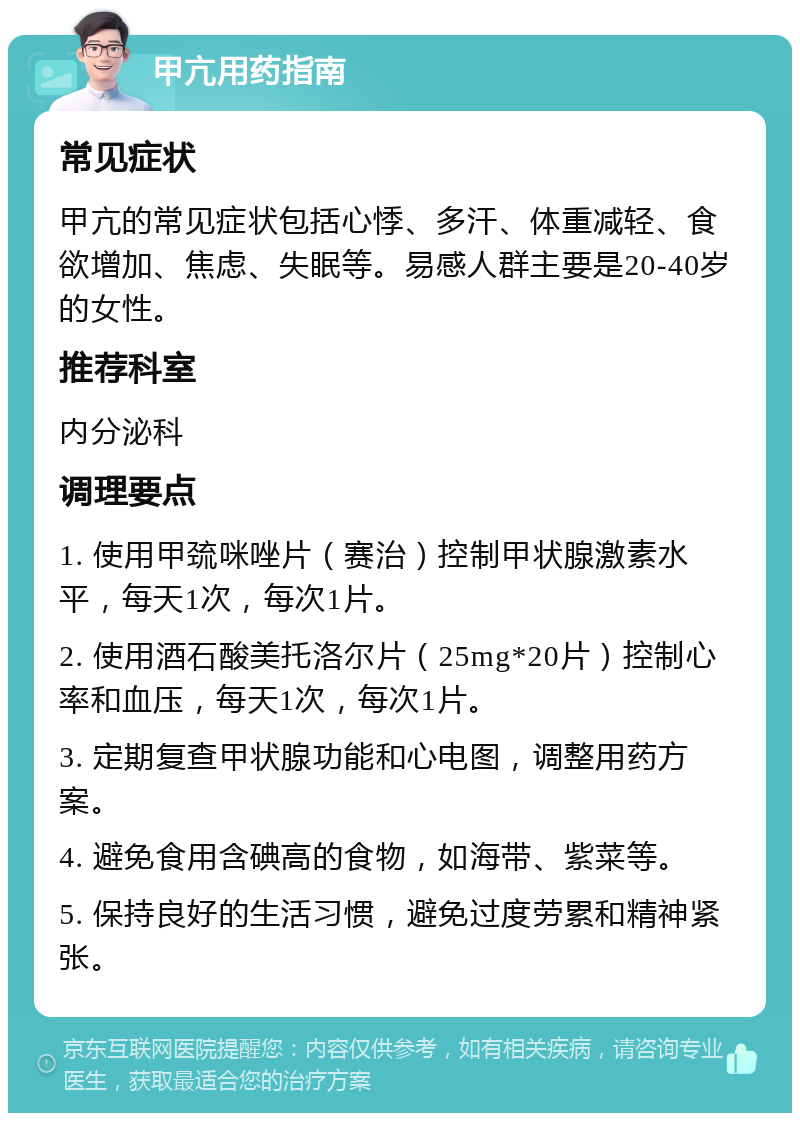 甲亢用药指南 常见症状 甲亢的常见症状包括心悸、多汗、体重减轻、食欲增加、焦虑、失眠等。易感人群主要是20-40岁的女性。 推荐科室 内分泌科 调理要点 1. 使用甲巯咪唑片（赛治）控制甲状腺激素水平，每天1次，每次1片。 2. 使用酒石酸美托洛尔片（25mg*20片）控制心率和血压，每天1次，每次1片。 3. 定期复查甲状腺功能和心电图，调整用药方案。 4. 避免食用含碘高的食物，如海带、紫菜等。 5. 保持良好的生活习惯，避免过度劳累和精神紧张。