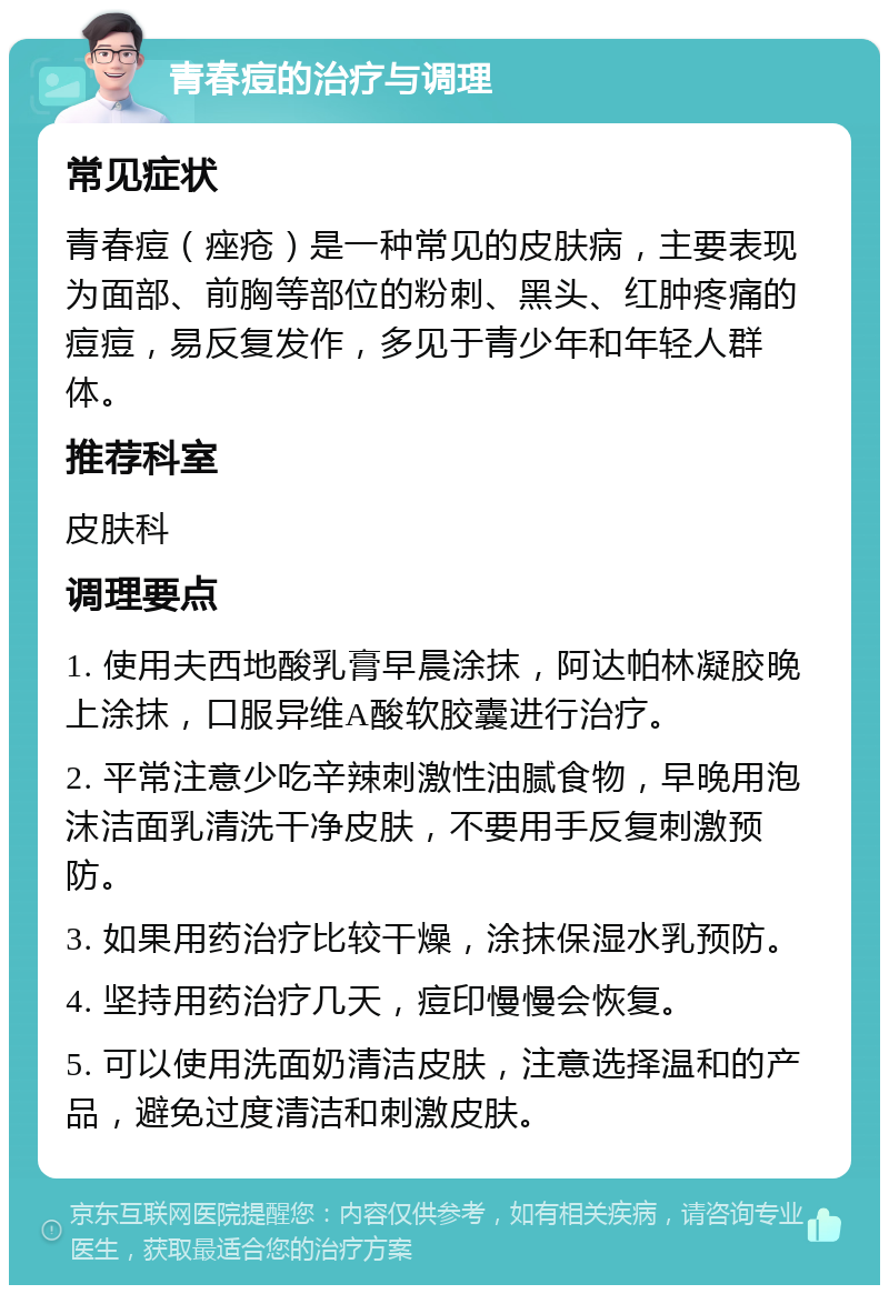 青春痘的治疗与调理 常见症状 青春痘（痤疮）是一种常见的皮肤病，主要表现为面部、前胸等部位的粉刺、黑头、红肿疼痛的痘痘，易反复发作，多见于青少年和年轻人群体。 推荐科室 皮肤科 调理要点 1. 使用夫西地酸乳膏早晨涂抹，阿达帕林凝胶晚上涂抹，口服异维A酸软胶囊进行治疗。 2. 平常注意少吃辛辣刺激性油腻食物，早晚用泡沫洁面乳清洗干净皮肤，不要用手反复刺激预防。 3. 如果用药治疗比较干燥，涂抹保湿水乳预防。 4. 坚持用药治疗几天，痘印慢慢会恢复。 5. 可以使用洗面奶清洁皮肤，注意选择温和的产品，避免过度清洁和刺激皮肤。